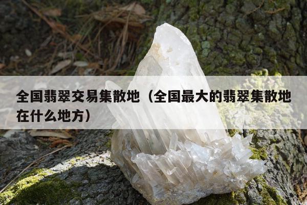 全国翡翠交易集散地，全国最大的翡翠集散地在什么地方