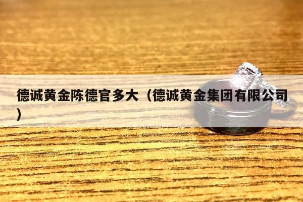 德诚黄金陈德官多大，德诚黄金集团有限公司