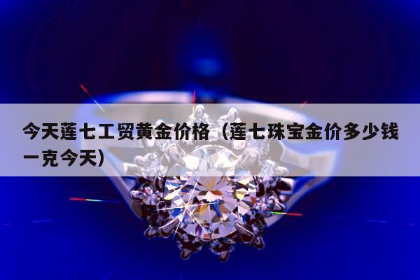 今天莲七工贸黄金价格，莲七珠宝金价多少钱一克今天
