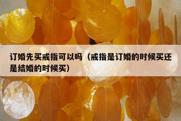 订婚先买戒指可以吗，戒指是订婚的时候买还是结婚的时候买