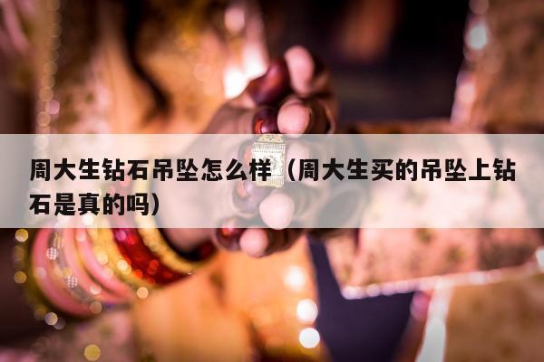 周大生钻石吊坠怎么样，周大生买的吊坠上钻石是真的吗