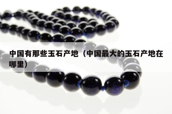 中国有那些玉石产地，中国最大的玉石产地在哪里