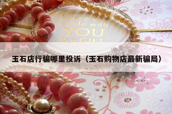 玉石店行骗哪里投诉，玉石购物店最新骗局