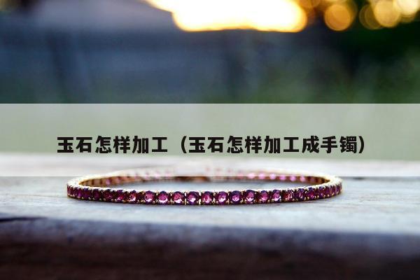 玉石怎样加工，玉石怎样加工成手镯