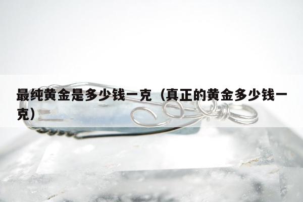 最纯黄金是多少钱一克，真正的黄金多少钱一克