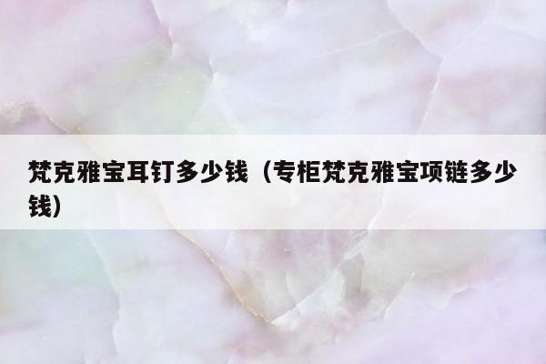 梵克雅宝耳钉多少钱，专柜梵克雅宝项链多少钱
