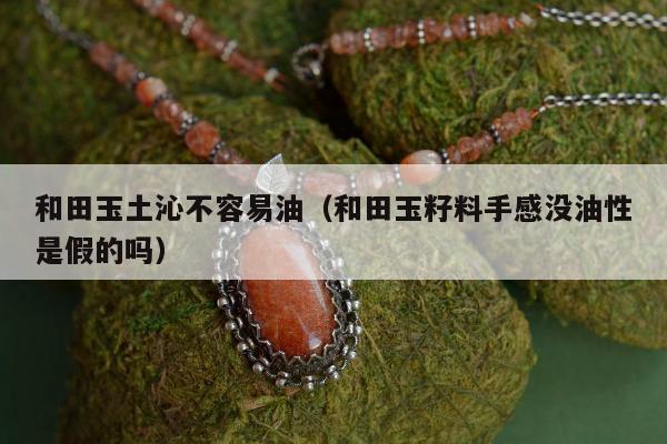 和田玉土沁不容易油，和田玉籽料手感没油性是假的吗