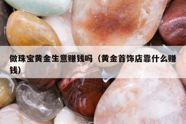 做珠宝黄金生意赚钱吗，黄金首饰店靠什么赚钱