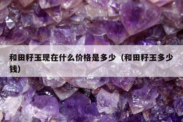 和田籽玉现在什么价格是多少，和田籽玉多少钱