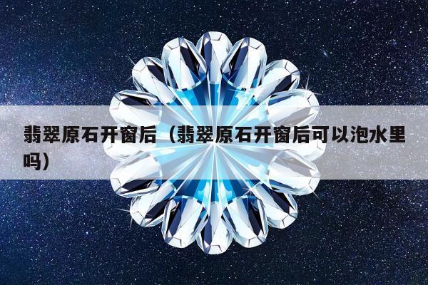 翡翠原石开窗后，翡翠原石开窗后可以泡水里吗
