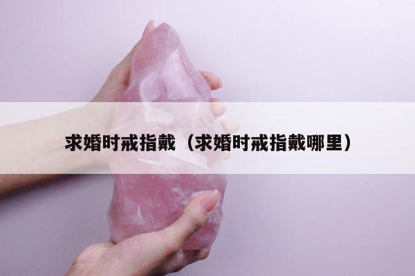 求婚时戒指戴，求婚时戒指戴哪里