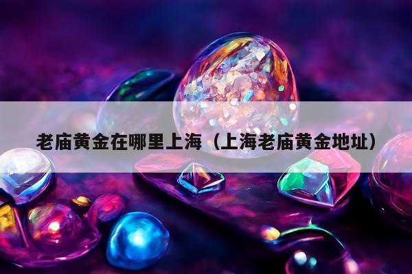 老庙黄金在哪里上海，上海老庙黄金地址