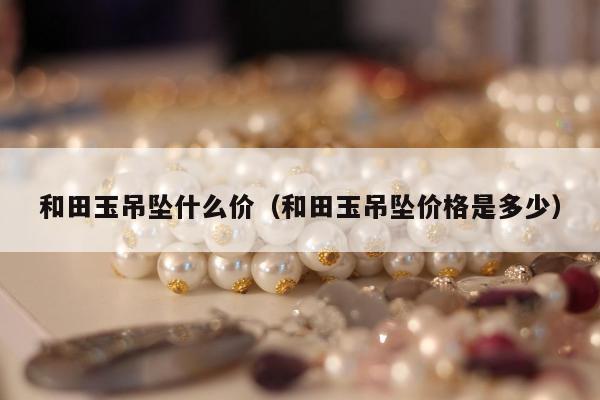 和田玉吊坠什么价，和田玉吊坠价格是多少