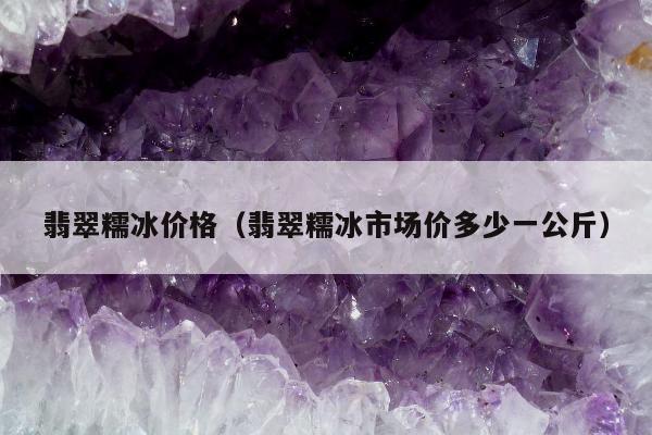 翡翠糯冰价格，翡翠糯冰市场价多少一公斤