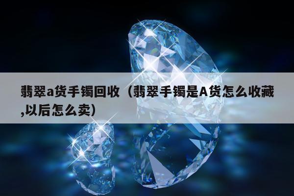 翡翠a货手镯回收，翡翠手镯是A货怎么收藏,以后怎么卖