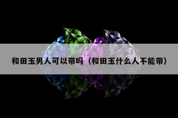 和田玉男人可以带吗，和田玉什么人不能带