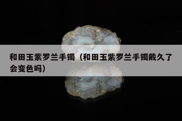 和田玉紫罗兰手镯，和田玉紫罗兰手镯戴久了会变色吗