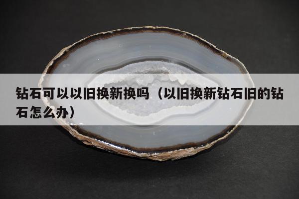 钻石可以以旧换新换吗，以旧换新钻石旧的钻石怎么办
