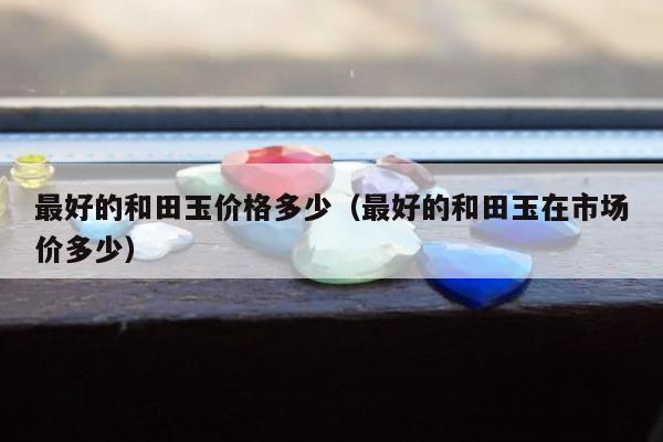 最好的和田玉价格多少，最好的和田玉在市场价多少