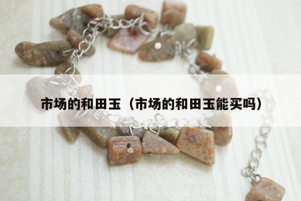 市场的和田玉，市场的和田玉能买吗