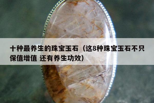 十种最养生的珠宝玉石，这8种珠宝玉石不只保值增值 还有养生功效