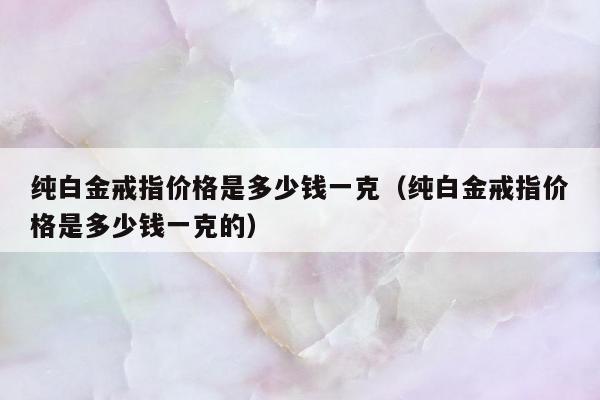 纯白金戒指价格是多少钱一克，纯白金戒指价格是多少钱一克的