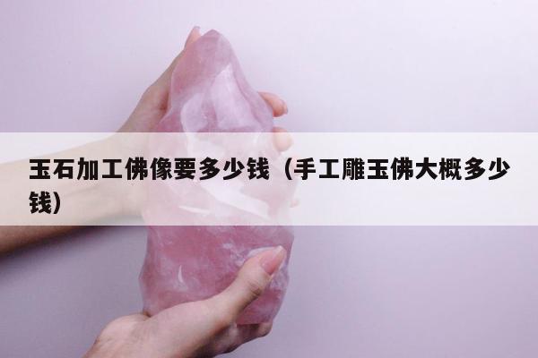 玉石加工佛像要多少钱，手工雕玉佛大概多少钱