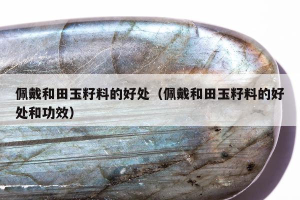 佩戴和田玉籽料的好处，佩戴和田玉籽料的好处和功效