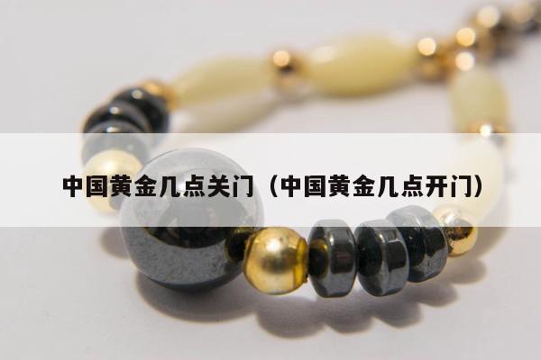 中国黄金几点关门，中国黄金几点开门