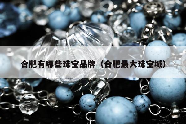 合肥有哪些珠宝品牌，合肥最大珠宝城