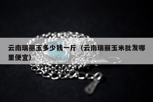 云南瑞丽玉多少钱一斤，云南瑞丽玉米批发哪里便宜