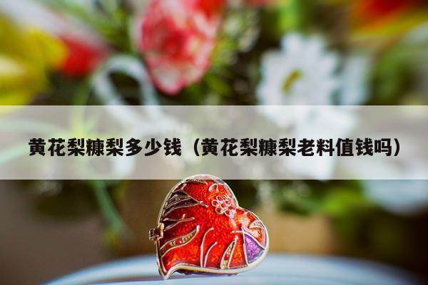 黄花梨糠梨多少钱，黄花梨糠梨老料值钱吗