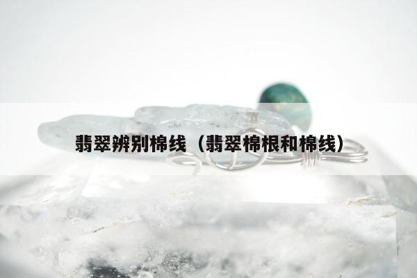 翡翠辨别棉线，翡翠棉根和棉线