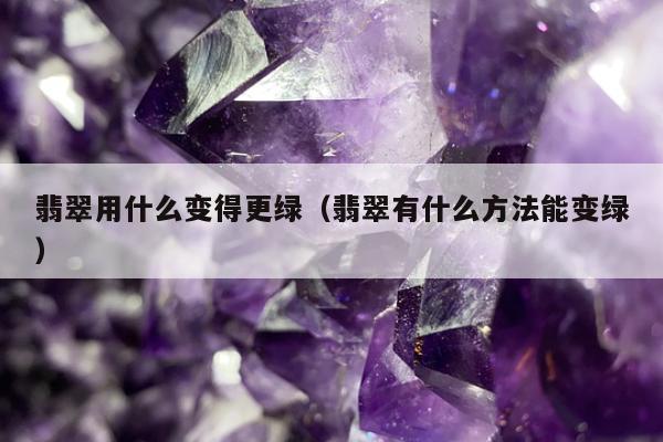 翡翠用什么变得更绿，翡翠有什么方法能变绿