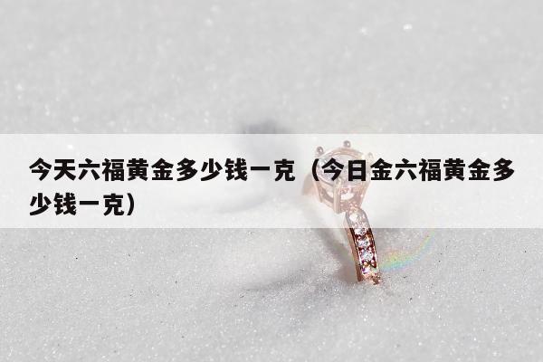 今天六福黄金多少钱一克，今日金六福黄金多少钱一克