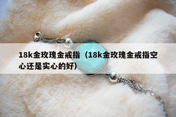 8k金玫瑰金戒指，18k金玫瑰金戒指空心还是实心的好"