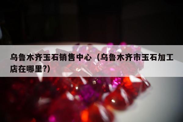 乌鲁木齐玉石销售中心，乌鲁木齐市玉石加工店在哪里?