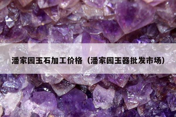潘家园玉石加工价格，潘家园玉器批发市场