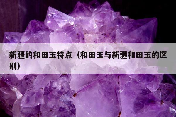 新疆的和田玉特点，和田玉与新疆和田玉的区别