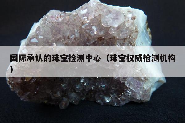 国际承认的珠宝检测中心，珠宝权威检测机构
