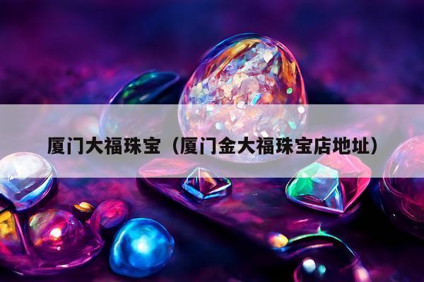 厦门大福珠宝，厦门金大福珠宝店地址