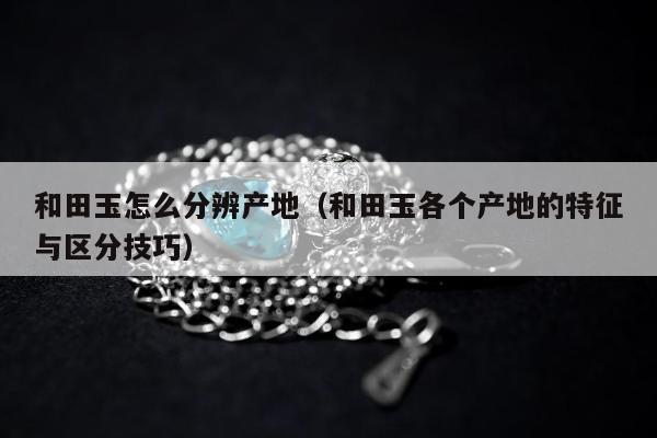 和田玉怎么分辨产地，和田玉各个产地的特征与区分技巧