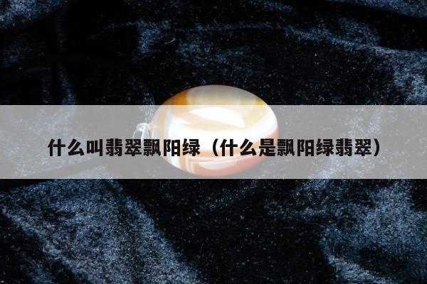 什么叫翡翠飘阳绿，什么是飘阳绿翡翠
