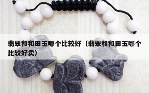 翡翠和和田玉哪个比较好，翡翠和和田玉哪个比较好卖