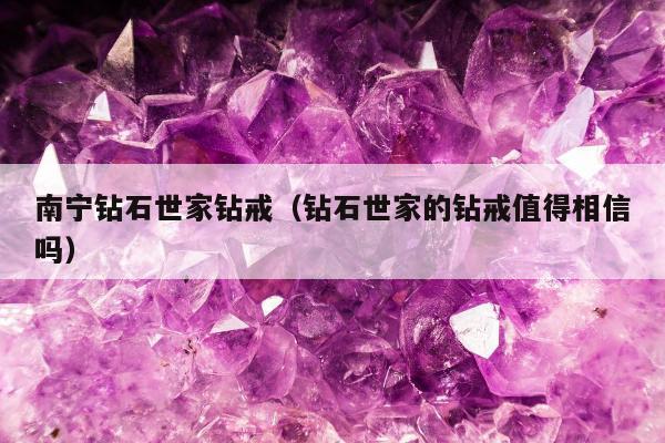 南宁钻石世家钻戒，钻石世家的钻戒值得相信吗