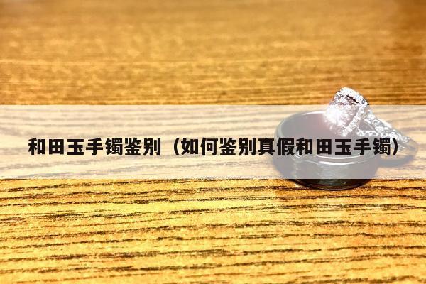 和田玉手镯鉴别，如何鉴别真假和田玉手镯