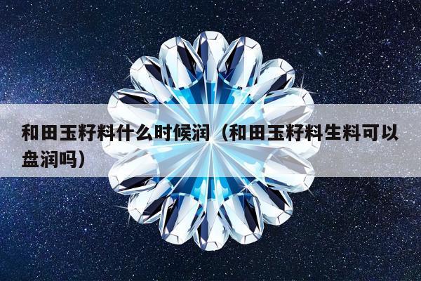 和田玉籽料什么时候润，和田玉籽料生料可以盘润吗