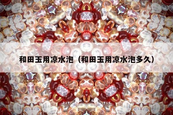 和田玉用凉水泡，和田玉用凉水泡多久