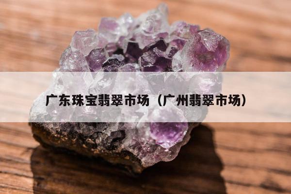 广东珠宝翡翠市场，广州翡翠市场