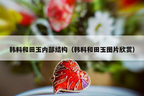 韩料和田玉内部结构，韩料和田玉图片欣赏